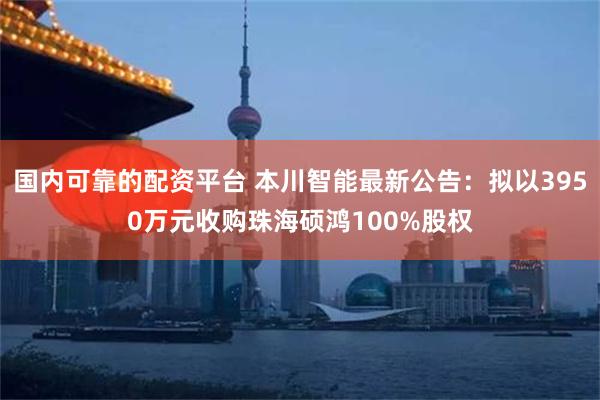 国内可靠的配资平台 本川智能最新公告：拟以3950万元收购珠海硕鸿100%股权