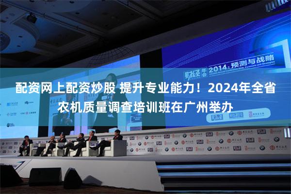 配资网上配资炒股 提升专业能力！2024年全省农机质量调查培训班在广州举办