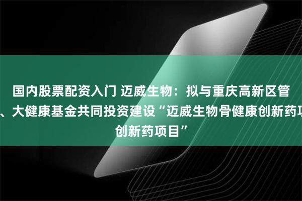 国内股票配资入门 迈威生物：拟与重庆高新区管委会、大健康基金共同投资建设“迈威生物骨健康创新药项目”