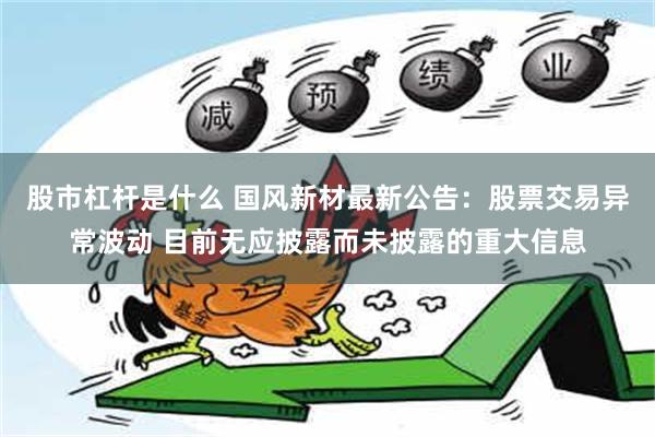 股市杠杆是什么 国风新材最新公告：股票交易异常波动 目前无应披露而未披露的重大信息