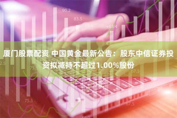 厦门股票配资 中国黄金最新公告：股东中信证券投资拟减持不超过1.00%股份