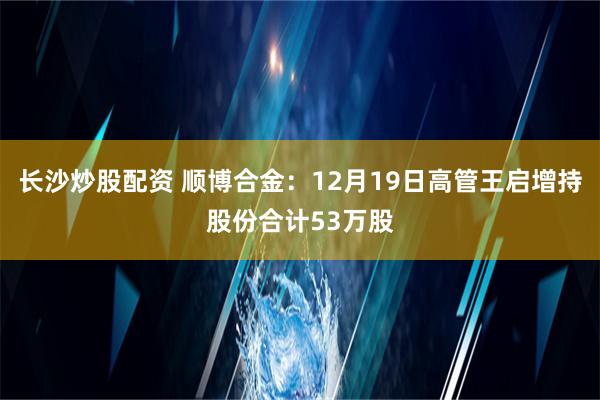 长沙炒股配资 顺博合金：12月19日高管王启增持股份合计53万股