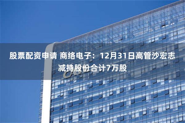 股票配资申请 商络电子：12月31日高管沙宏志减持股份合计7万股