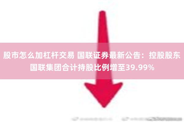 股市怎么加杠杆交易 国联证券最新公告：控股股东国联集团合计持股比例增至39.99%