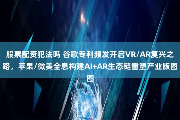 股票配资犯法吗 谷歌专利频发开启VR/AR复兴之路，苹果/微美全息构建AI+AR生态链重塑产业版图