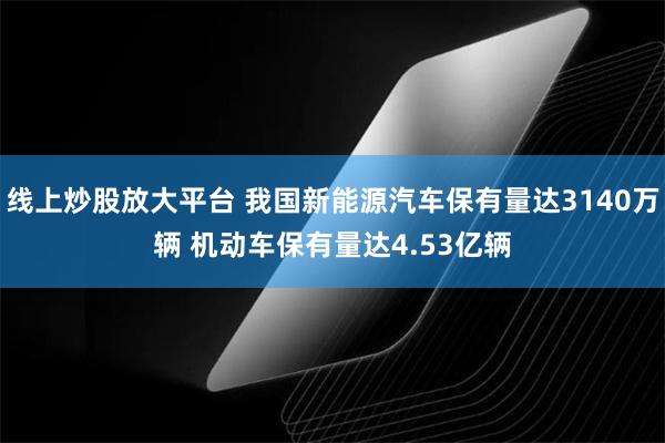 线上炒股放大平台 我国新能源汽车保有量达3140万辆 机动车保有量达4.53亿辆