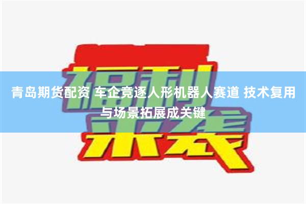 青岛期货配资 车企竞逐人形机器人赛道 技术复用与场景拓展成关键